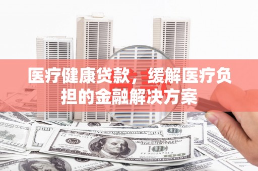 湘西医疗健康贷款，缓解医疗负担的金融解决方案