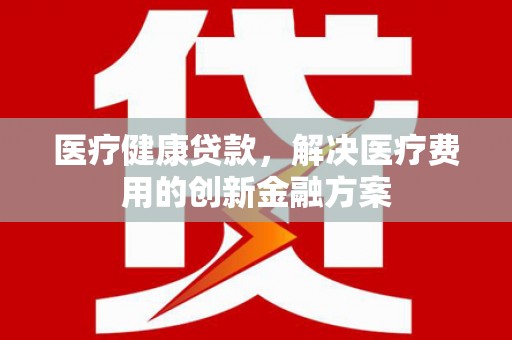 湘西医疗健康贷款，解决医疗费用的创新金融方案