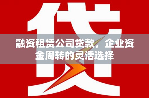 湘西融资租赁公司贷款，企业资金周转的灵活选择