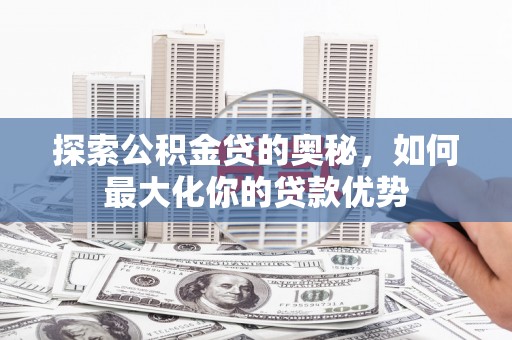 湘西探索公积金贷的奥秘，如何最大化你的贷款优势