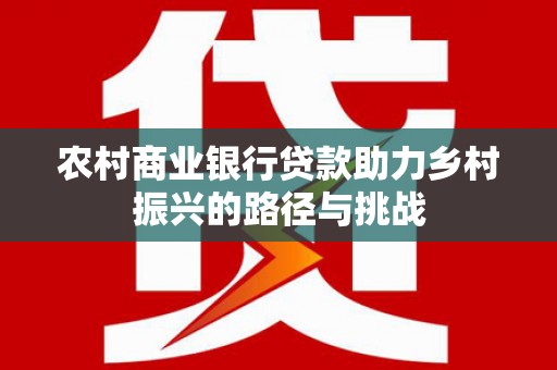 湘西农村商业银行贷款助力乡村振兴的路径与挑战