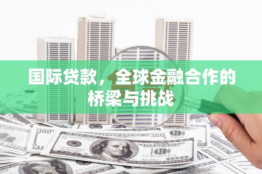 湘西国际贷款，全球金融合作的桥梁与挑战