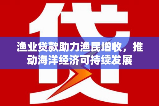 湘西渔业贷款助力渔民增收，推动海洋经济可持续发展