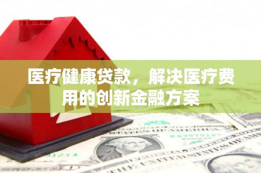 湘西医疗健康贷款，解决医疗费用的创新金融方案