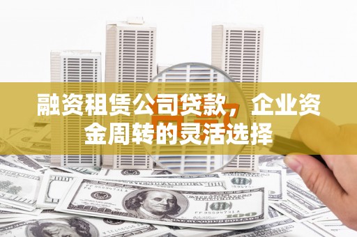 湘西融资租赁公司贷款，企业资金周转的灵活选择