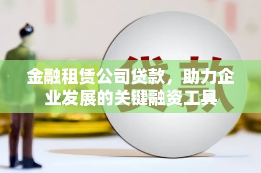湘西金融租赁公司贷款，助力企业发展的关键融资工具