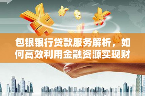 湘西包银银行贷款服务解析，如何高效利用金融资源实现财富增长
