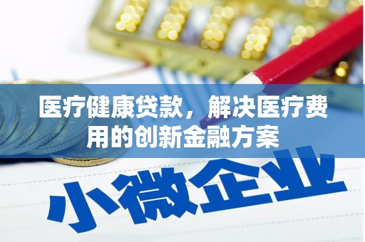 湘西医疗健康贷款，解决医疗费用的创新金融方案