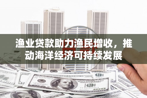 湘西渔业贷款助力渔民增收，推动海洋经济可持续发展