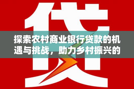 湘西探索农村商业银行贷款的机遇与挑战，助力乡村振兴的金融引擎