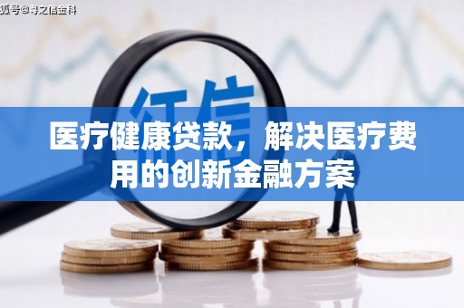 湘西医疗健康贷款，解决医疗费用的创新金融方案